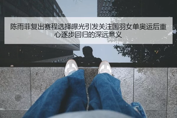 陈雨菲复出赛程选择曝光引发关注国羽女单奥运后重心逐步回归的深远意义