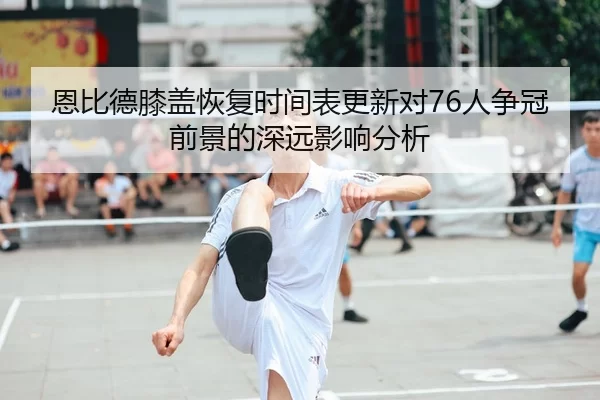 恩比德膝盖恢复时间表更新对76人争冠前景的深远影响分析