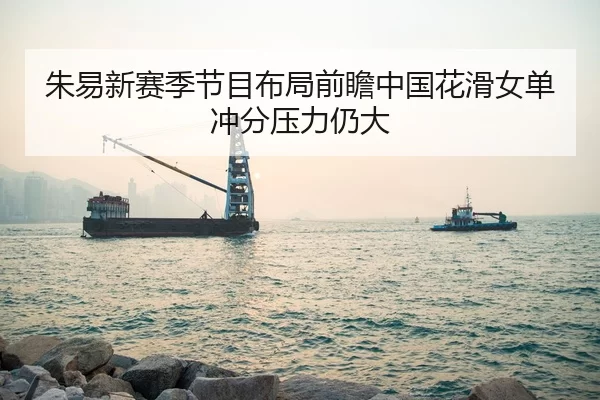 朱易新赛季节目布局前瞻中国花滑女单冲分压力仍大