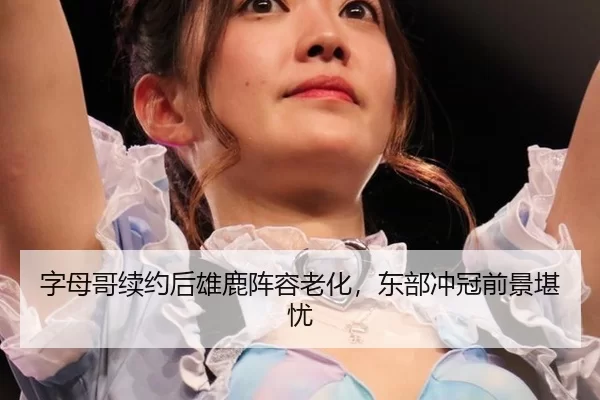 字母哥续约后雄鹿阵容老化，东部冲冠前景堪忧