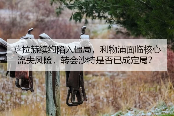 萨拉赫续约陷入僵局，利物浦面临核心流失风险，转会沙特是否已成定局？