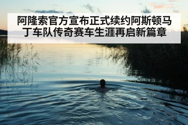 阿隆索官方宣布正式续约阿斯顿马丁车队传奇赛车生涯再启新篇章