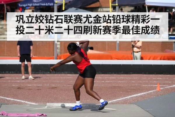 巩立姣钻石联赛尤金站铅球精彩一投二十米二十四刷新赛季最佳成绩