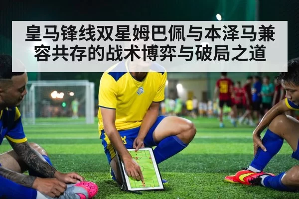 皇马锋线双星姆巴佩与本泽马兼容共存的战术博弈与破局之道