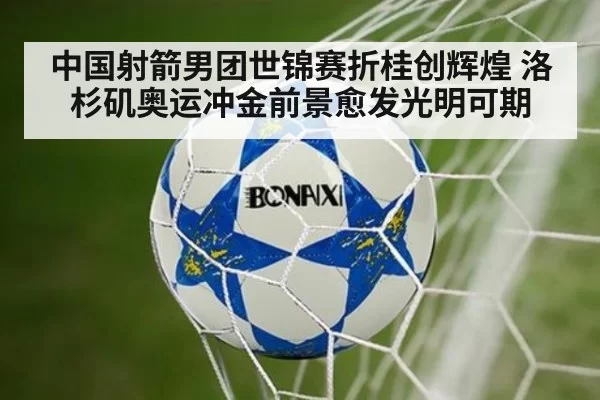 中国射箭男团世锦赛折桂创辉煌 洛杉矶奥运冲金前景愈发光明可期