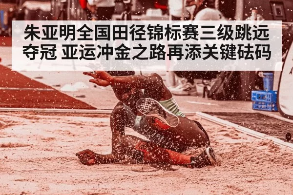 朱亚明全国田径锦标赛三级跳远夺冠 亚运冲金之路再添关键砝码